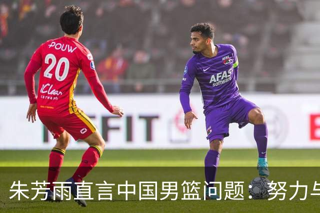 朱芳雨直言中国男篮问题：努力与方法并重